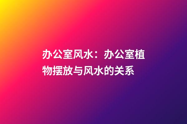 办公室风水：办公室植物摆放与风水的关系
