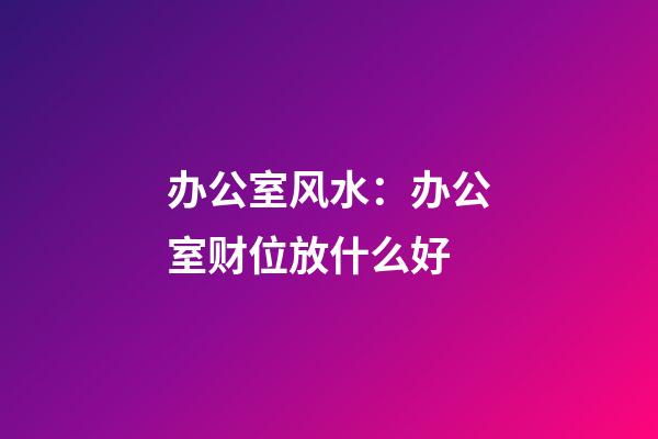 办公室风水：办公室财位放什么好