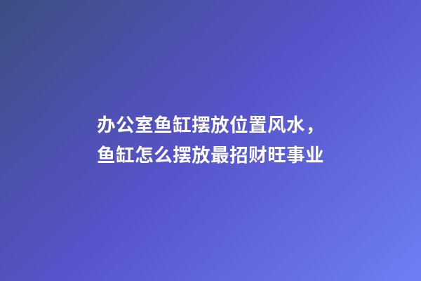 办公室鱼缸摆放位置风水，鱼缸怎么摆放最招财旺事业