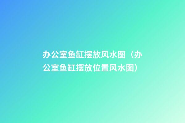 办公室鱼缸摆放风水图（办公室鱼缸摆放位置风水图）