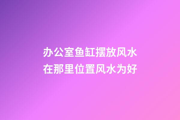 办公室鱼缸摆放风水在那里位置风水为好