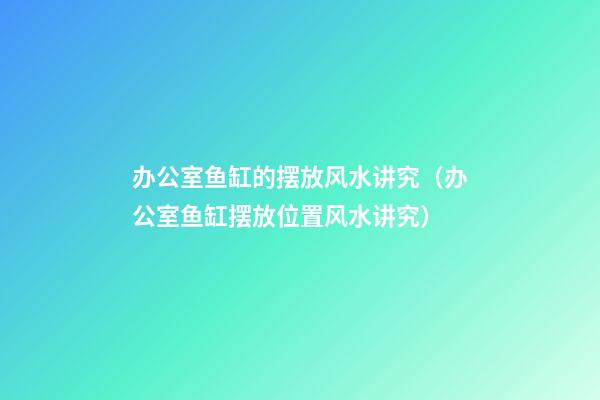 办公室鱼缸的摆放风水讲究（办公室鱼缸摆放位置风水讲究）