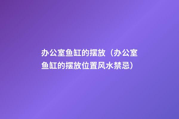 办公室鱼缸的摆放（办公室鱼缸的摆放位置风水禁忌）