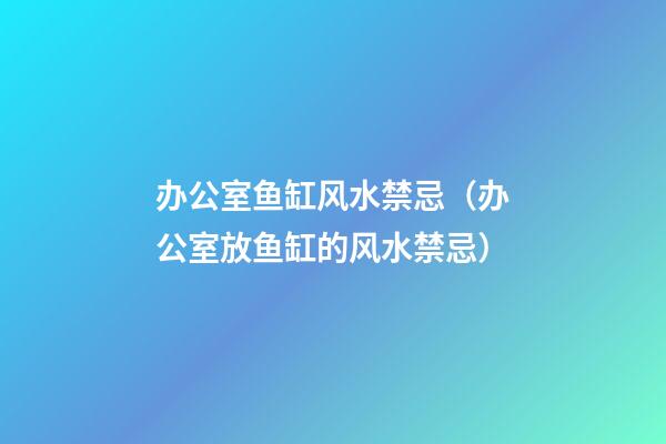 办公室鱼缸风水禁忌（办公室放鱼缸的风水禁忌）