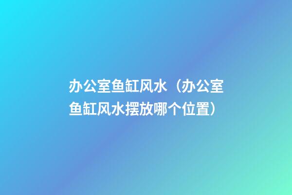 办公室鱼缸风水（办公室鱼缸风水摆放哪个位置）