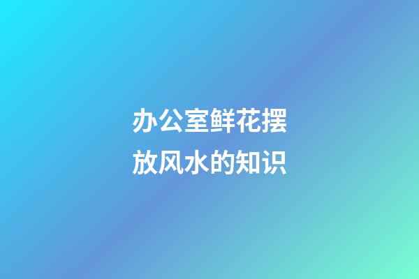 办公室鲜花摆放风水的知识