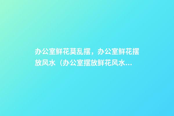 办公室鲜花莫乱摆，办公室鲜花摆放风水（办公室摆放鲜花风水）