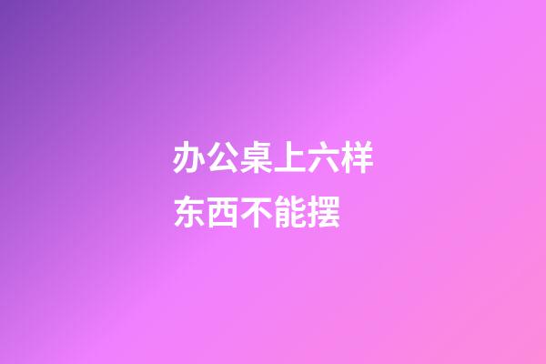 办公桌上六样东西不能摆