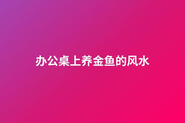 办公桌上养金鱼的风水