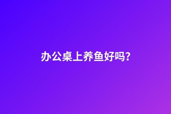 办公桌上养鱼好吗？