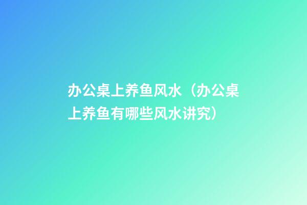 办公桌上养鱼风水（办公桌上养鱼有哪些风水讲究?）