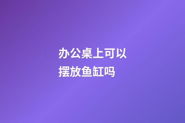 办公桌上可以摆放鱼缸吗