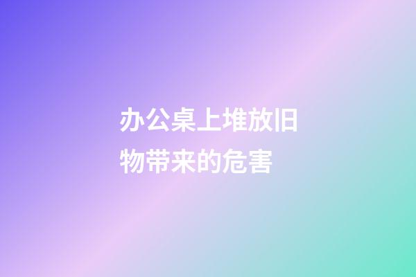 办公桌上堆放旧物带来的危害