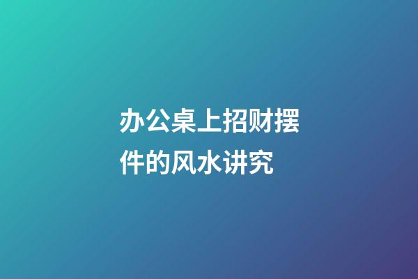 办公桌上招财摆件的风水讲究