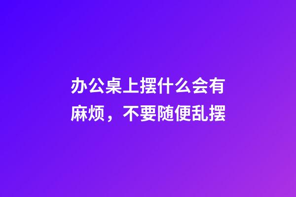 办公桌上摆什么会有麻烦，不要随便乱摆