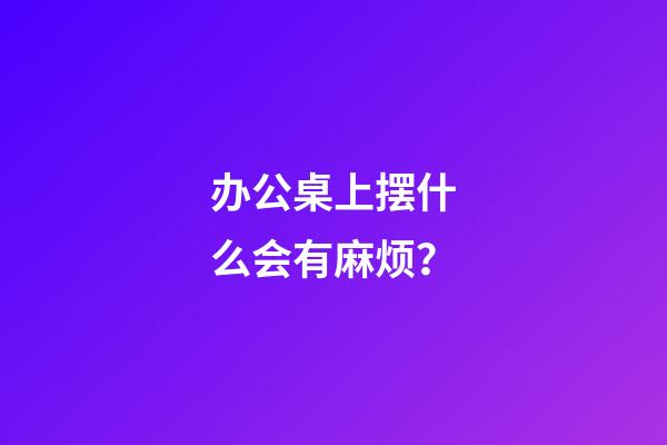 办公桌上摆什么会有麻烦？