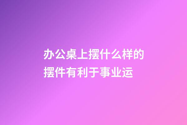 办公桌上摆什么样的摆件有利于事业运