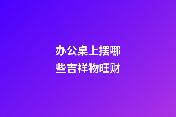办公桌上摆哪些吉祥物旺财
