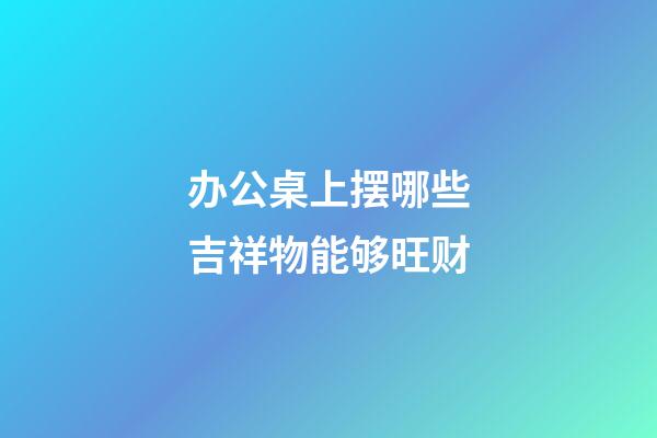 办公桌上摆哪些吉祥物能够旺财