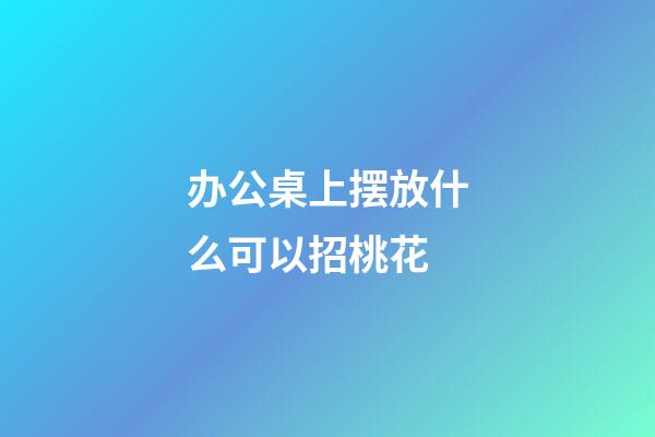 办公桌上摆放什么可以招桃花