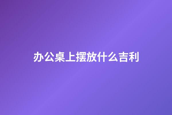 办公桌上摆放什么吉利