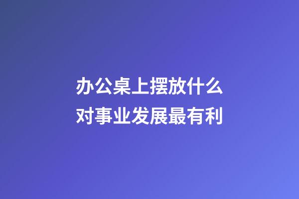 办公桌上摆放什么对事业发展最有利