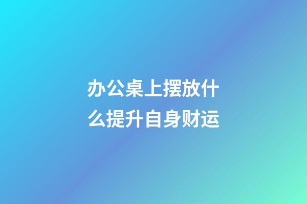 办公桌上摆放什么提升自身财运