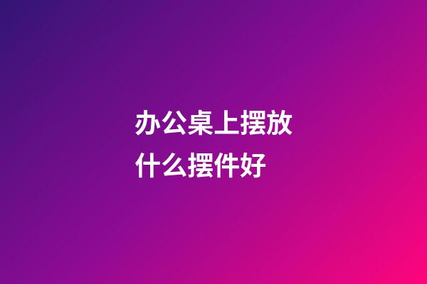 办公桌上摆放什么摆件好
