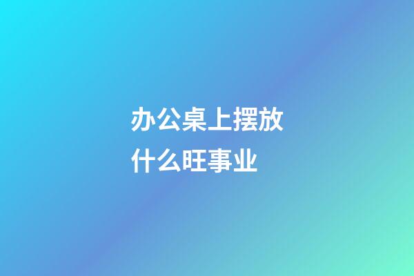 办公桌上摆放什么旺事业