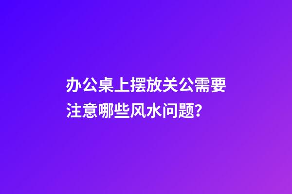 办公桌上摆放关公需要注意哪些风水问题？