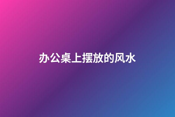 办公桌上摆放的风水