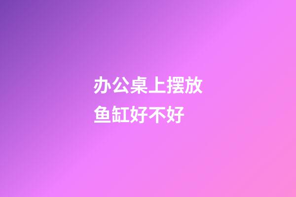 办公桌上摆放鱼缸好不好