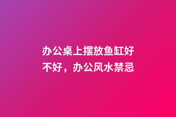 办公桌上摆放鱼缸好不好，办公风水禁忌