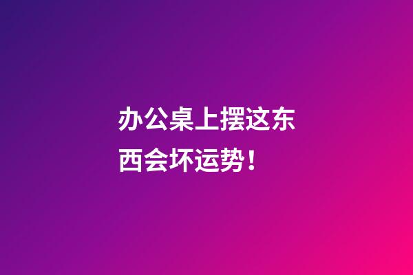 办公桌上摆这东西会坏运势！