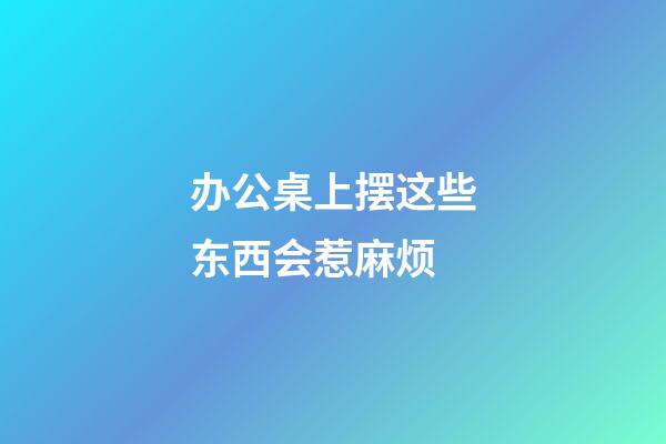 办公桌上摆这些东西会惹麻烦