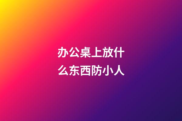 办公桌上放什么东西防小人