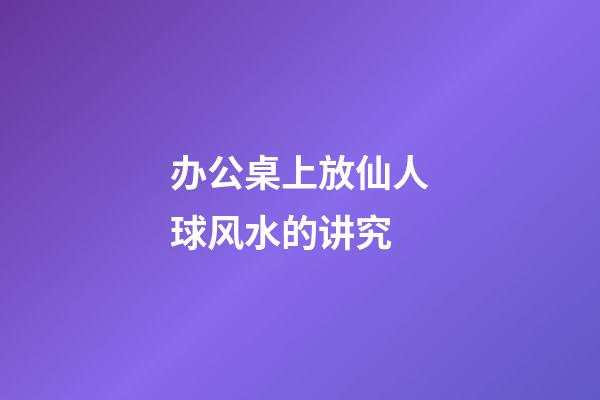 办公桌上放仙人球风水的讲究