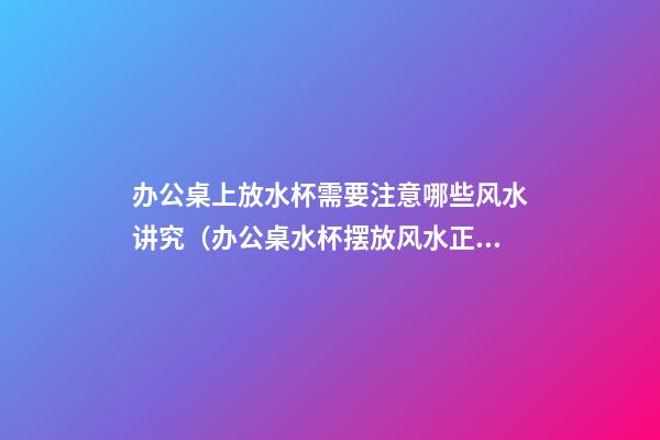 办公桌上放水杯需要注意哪些风水讲究（办公桌水杯摆放风水正确图）