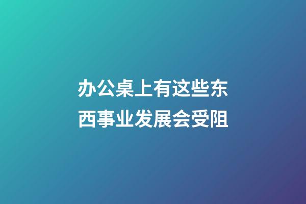 办公桌上有这些东西事业发展会受阻
