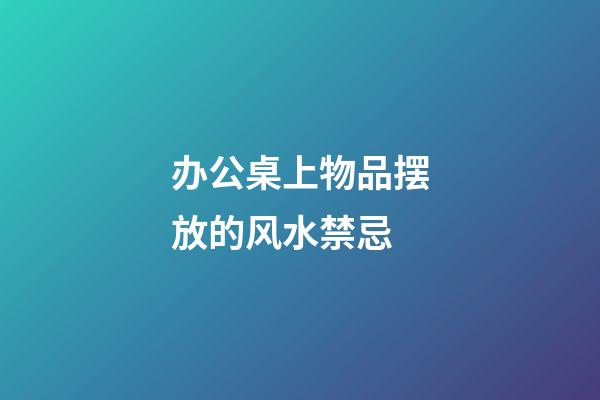 办公桌上物品摆放的风水禁忌