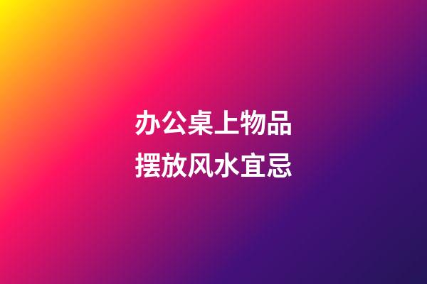 办公桌上物品摆放风水宜忌