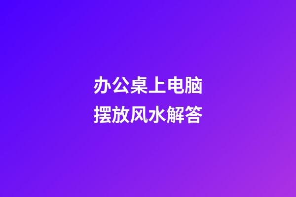 办公桌上电脑摆放风水解答