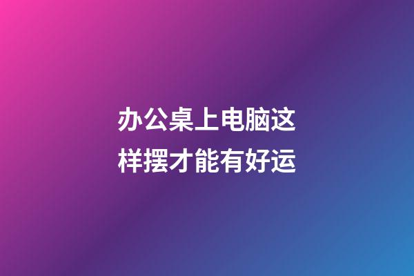 办公桌上电脑这样摆才能有好运