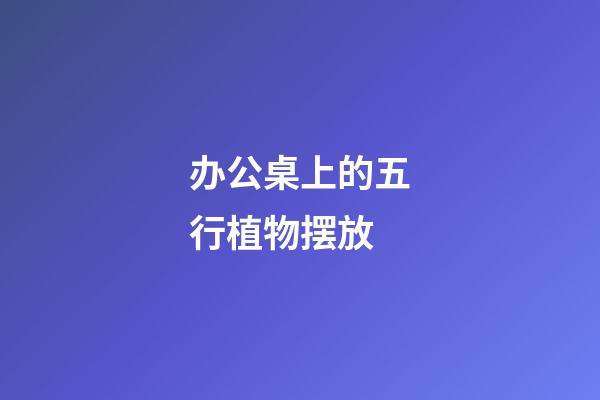 办公桌上的五行植物摆放