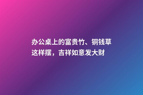 办公桌上的富贵竹、铜钱草这样摆，吉祥如意发大财