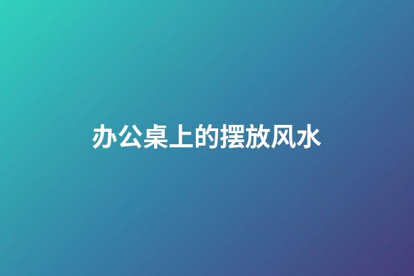 办公桌上的摆放风水