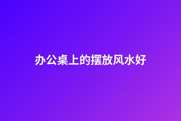 办公桌上的摆放风水好