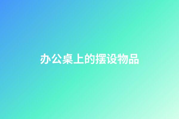 办公桌上的摆设物品