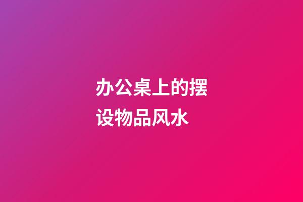 办公桌上的摆设物品风水