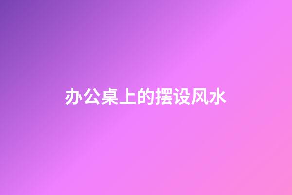 办公桌上的摆设风水